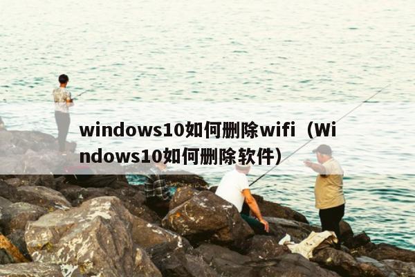 windows10如何删除wifi（Windows10如何删除软件）