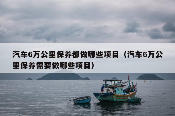 汽车6万公里保养都做哪些项目（汽车6万公里保养需要做哪些项目）