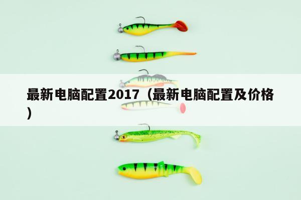 最新电脑配置2017（最新电脑配置及价格）