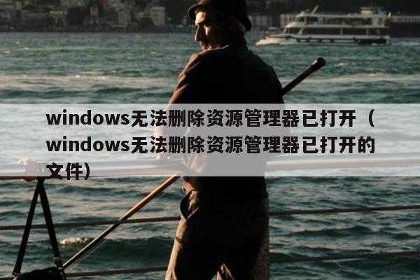 windows无法删除资源管理器已打开（windows无法删除资源管理器已打开的文件）