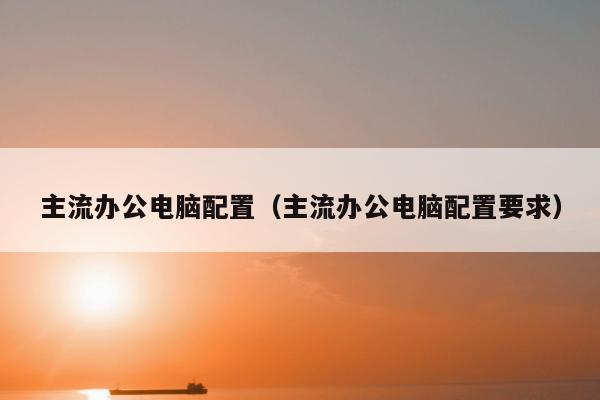 主流办公电脑配置（主流办公电脑配置要求）