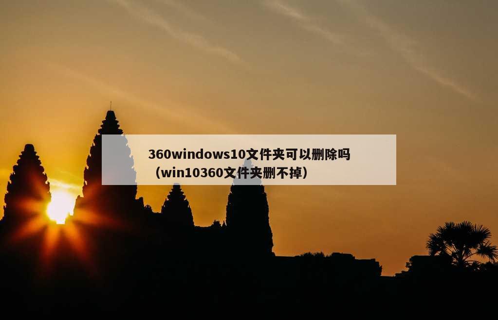 360windows10文件夹可以删除吗（win10360文件夹删不掉）