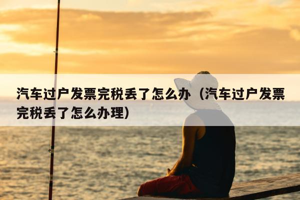 汽车过户发票完税丢了怎么办（汽车过户发票完税丢了怎么办理）