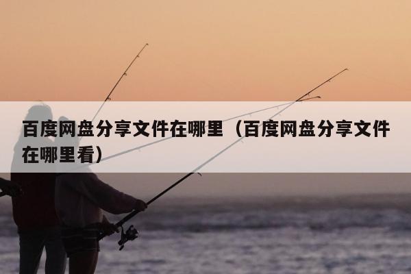 百度网盘分享文件在哪里（百度网盘分享文件在哪里看）