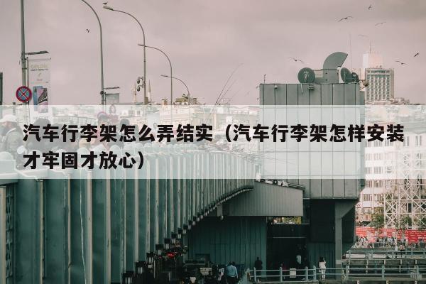 汽车行李架怎么弄结实（汽车行李架怎样安装才牢固才放心）