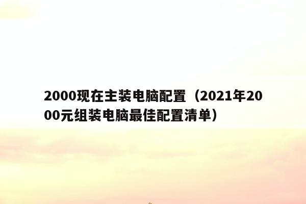 2000现在主装电脑配置（2021年2000元组装电脑最佳配置清单）