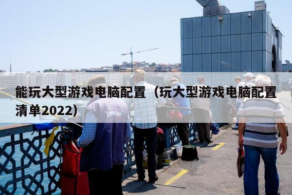 能玩大型游戏电脑配置（玩大型游戏电脑配置清单2022）