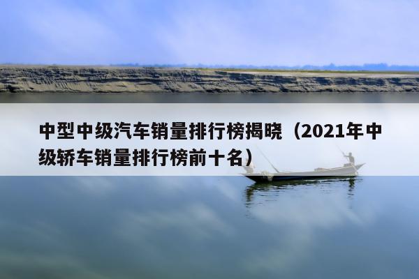 中型中级汽车销量排行榜揭晓（2021年中级轿车销量排行榜前十名）