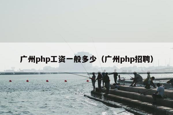 广州php工资一般多少（广州php招聘）