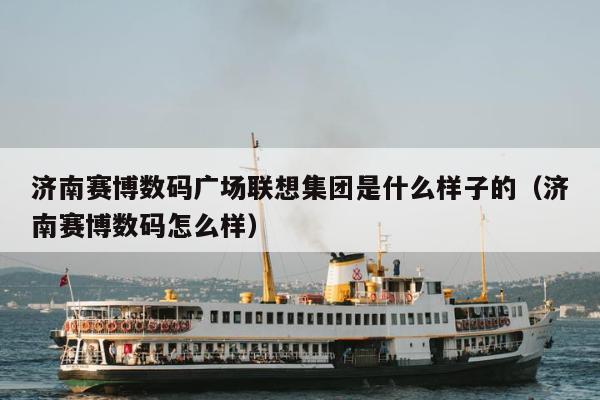 济南赛博数码广场联想集团是什么样子的（济南赛博数码怎么样）