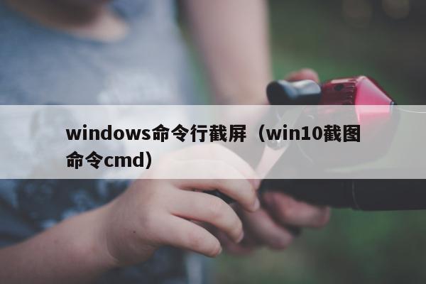 windows命令行截屏（win10截图命令cmd）