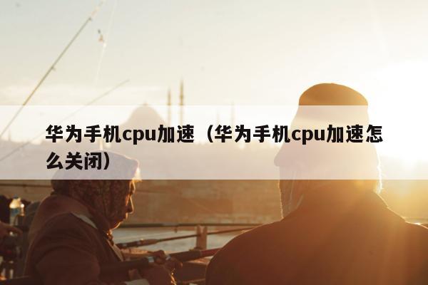 华为手机cpu加速（华为手机cpu加速怎么关闭）