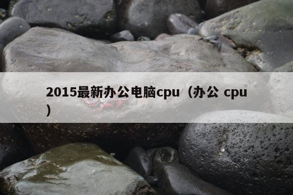 2015最新办公电脑cpu（办公 cpu）