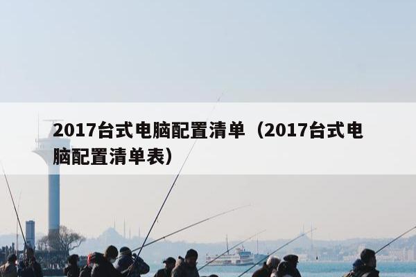 2017台式电脑配置清单（2017台式电脑配置清单表）