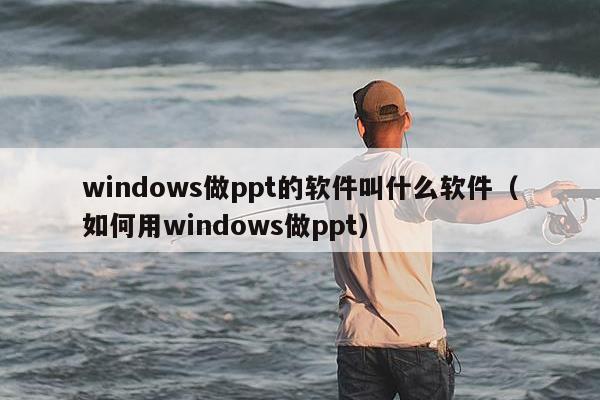 windows做ppt的软件叫什么软件（如何用windows做ppt）