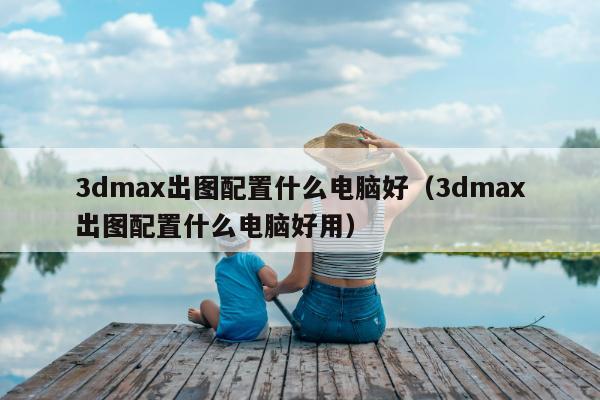 3dmax出图配置什么电脑好（3dmax出图配置什么电脑好用）