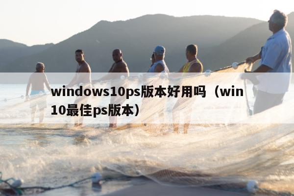 windows10ps版本好用吗（win10最佳ps版本）