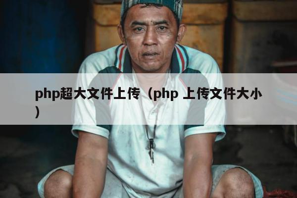 php超大文件上传（php 上传文件大小）