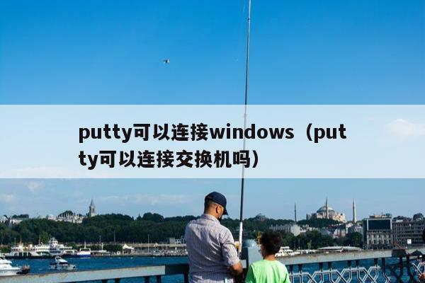 putty可以连接windows（putty可以连接交换机吗）