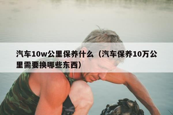 汽车10w公里保养什么（汽车保养10万公里需要换哪些东西）