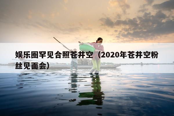 娱乐圈罕见合照苍井空（2020年苍井空粉丝见面会）