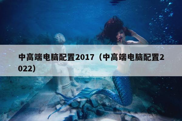 中高端电脑配置2017（中高端电脑配置2022）