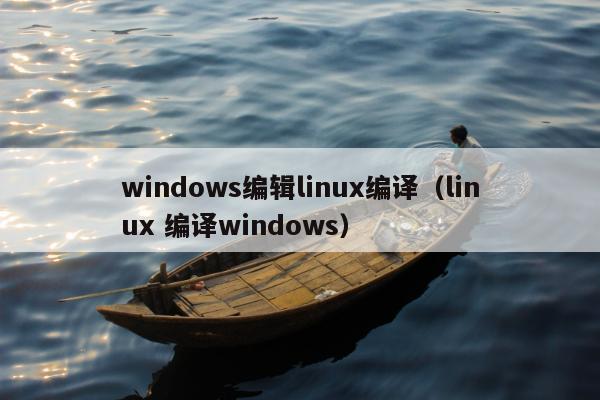 windows编辑linux编译（linux 编译windows）