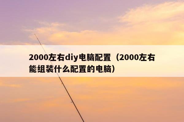 2000左右diy电脑配置（2000左右能组装什么配置的电脑）