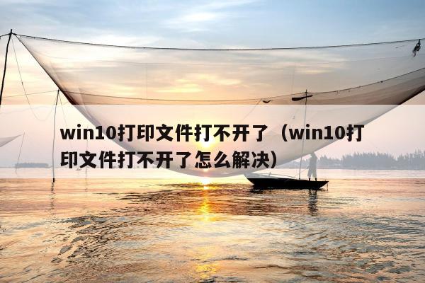 win10打印文件打不开了（win10打印文件打不开了怎么解决）