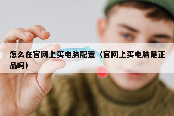 怎么在官网上买电脑配置（官网上买电脑是正品吗）