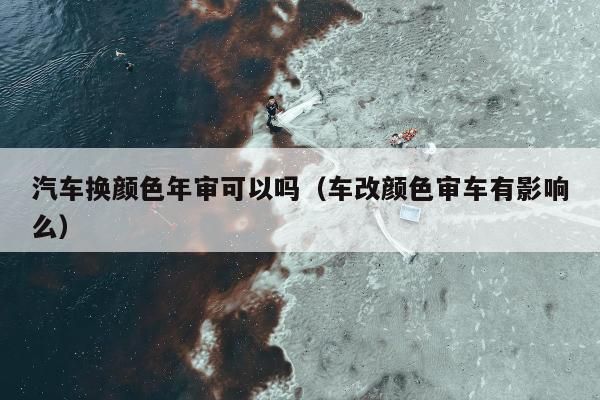 汽车换颜色年审可以吗（车改颜色审车有影响么）