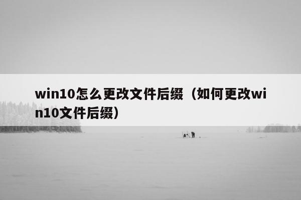 win10怎么更改文件后缀（如何更改win10文件后缀）