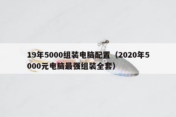 19年5000组装电脑配置（2020年5000元电脑最强组装全套）