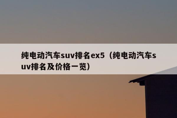 纯电动汽车suv排名ex5（纯电动汽车suv排名及价格一览）