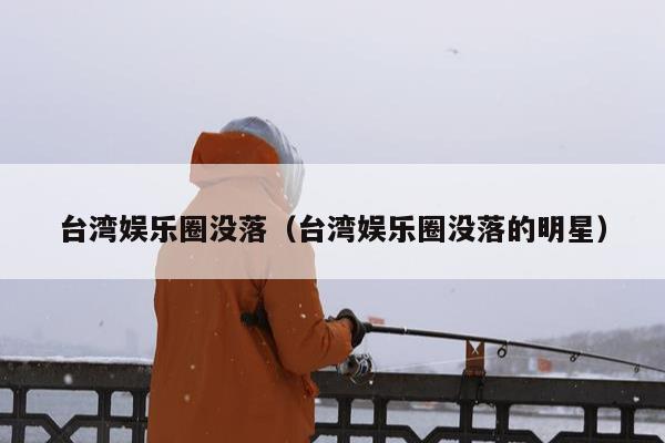 台湾娱乐圈没落（台湾娱乐圈没落的明星）