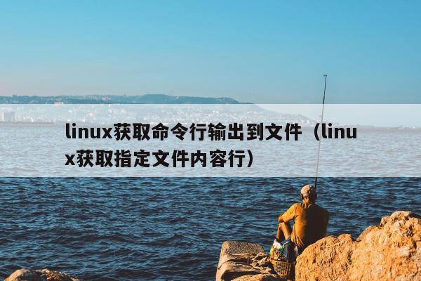 linux获取命令行输出到文件（linux获取指定文件内容行）