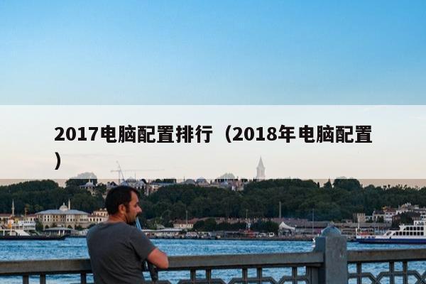 2017电脑配置排行（2018年电脑配置）