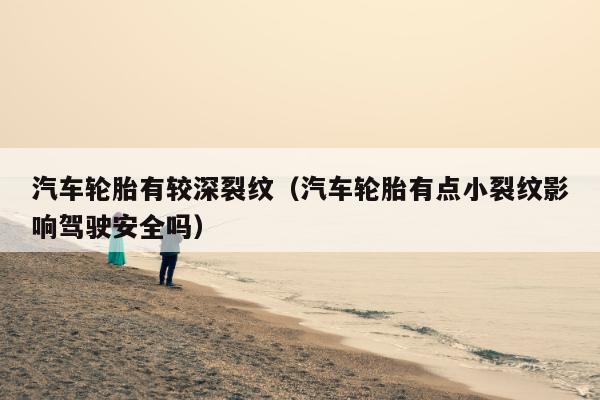 汽车轮胎有较深裂纹（汽车轮胎有点小裂纹影响驾驶安全吗）