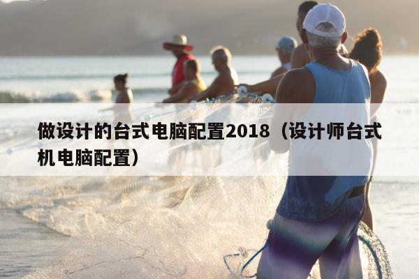 做设计的台式电脑配置2018（设计师台式机电脑配置）