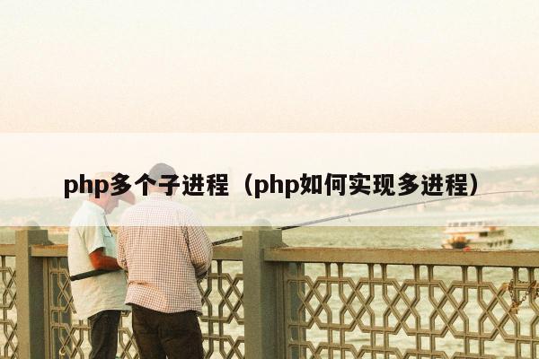 php多个子进程（php如何实现多进程）