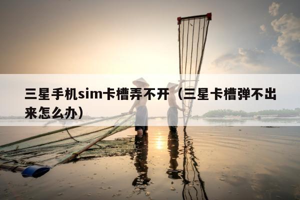 三星手机sim卡槽弄不开（三星卡槽弹不出来怎么办）