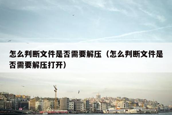 怎么判断文件是否需要解压（怎么判断文件是否需要解压打开）