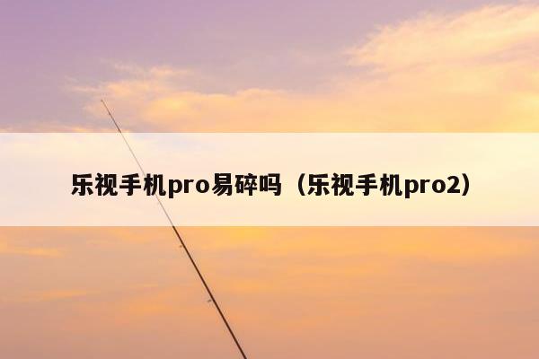 乐视手机pro易碎吗（乐视手机pro2）