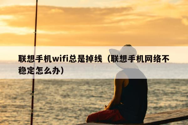 联想手机wifi总是掉线（联想手机网络不稳定怎么办）