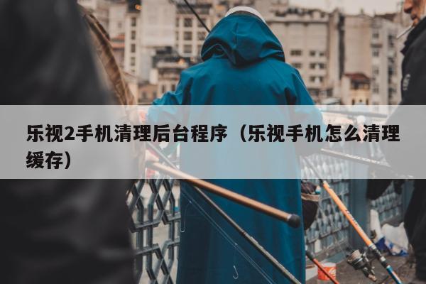 乐视2手机清理后台程序（乐视手机怎么清理缓存）