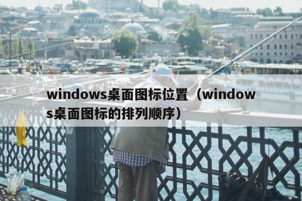 windows桌面图标位置（windows桌面图标的排列顺序）