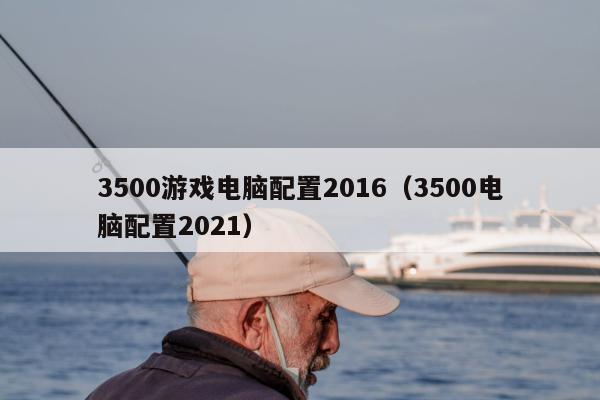 3500游戏电脑配置2016（3500电脑配置2021）