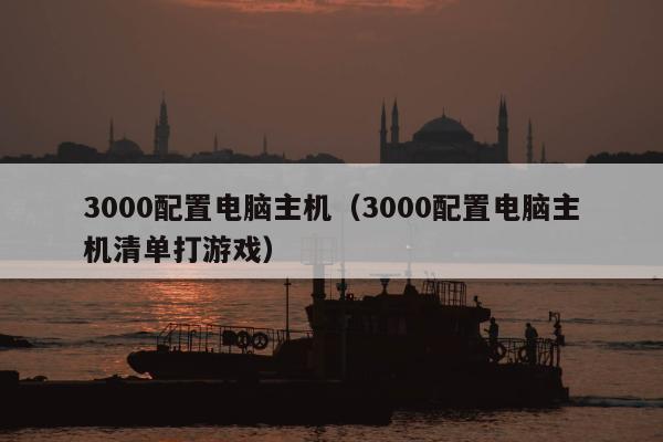 3000配置电脑主机（3000配置电脑主机清单打游戏）