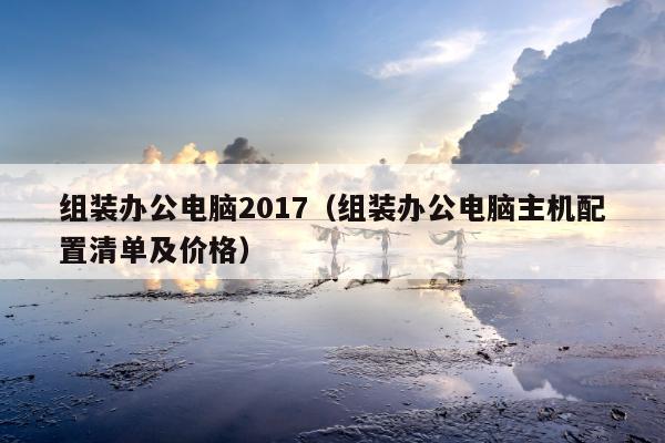 组装办公电脑2017（组装办公电脑主机配置清单及价格）