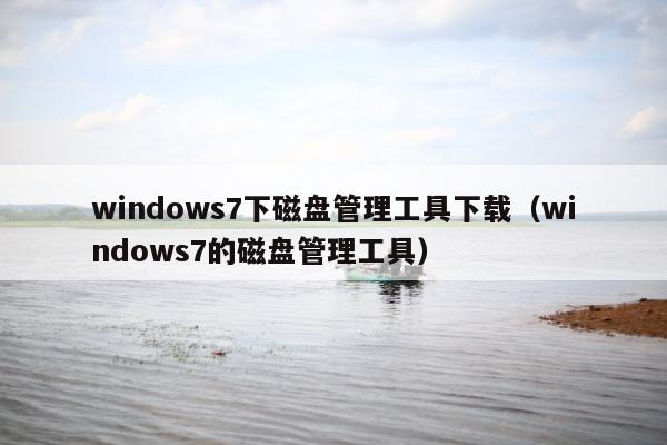 windows7下磁盘管理工具下载（windows7的磁盘管理工具）